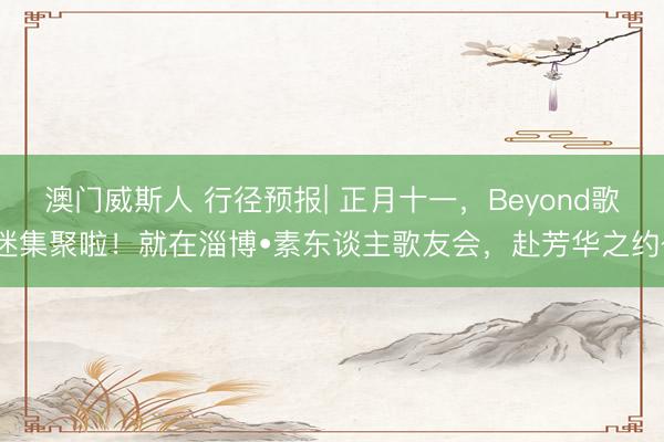 澳门威斯人 行径预报| 正月十一,Beyond歌迷集聚啦!就在淄博•素东谈主歌友会,赴芳华之约~