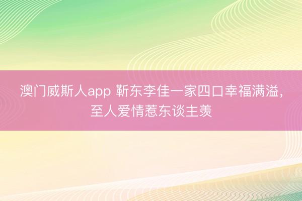 澳门威斯人app 靳东李佳一家四口幸福满溢,至人爱情惹东谈主羡
