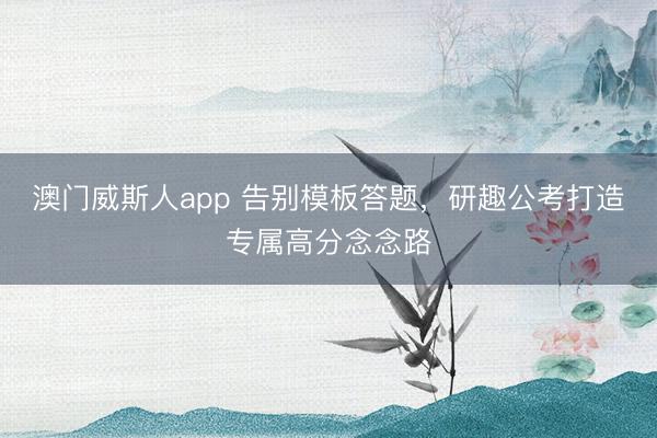 澳门威斯人app 告别模板答题，研趣公考打造专属高分念念路