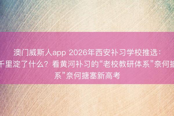 澳门威斯人app 2026年西安补习学校推选：三十三年千里淀了什么？看黄河补习的“老校教研体系”奈何搪塞新高考