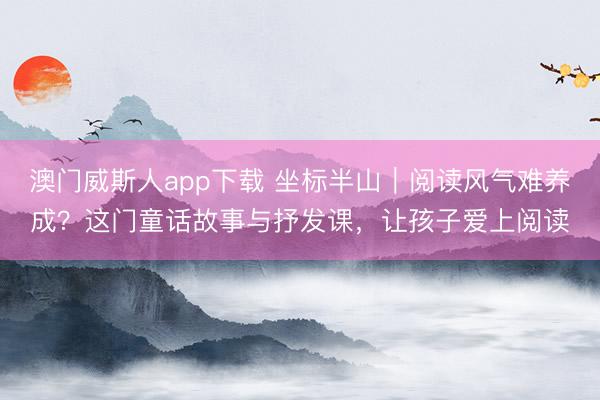 澳门威斯人app下载 坐标半山|阅读风气难养成?这门童话故事与抒发课,让孩子爱上阅读