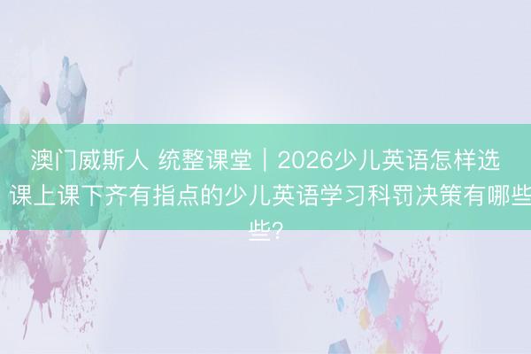 澳门威斯人 统整课堂|2026少儿英语怎样选?课上课下齐有指点的少儿英语学习科罚决策有哪些?