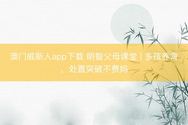 澳门威斯人app下载 明智父母课堂 | 多孩养育,处置突破不费妈