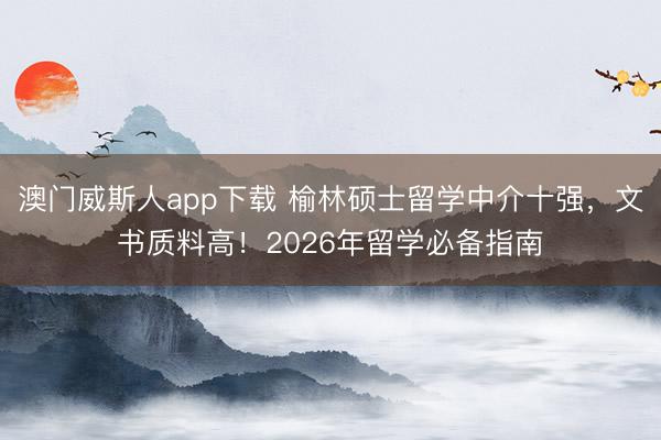 澳门威斯人app下载 榆林硕士留学中介十强，文书质料高！2026年留学必备指南