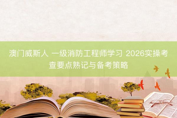澳门威斯人 一级消防工程师学习 2026实操考查要点熟记与备考策略
