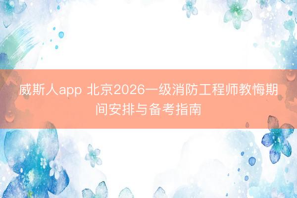 威斯人app 北京2026一级消防工程师教悔期间安排与备考指南