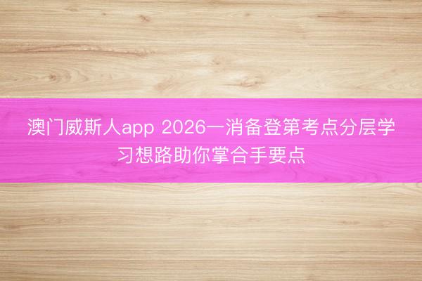 澳门威斯人app 2026一消备登第考点分层学习想路助你掌合手要点