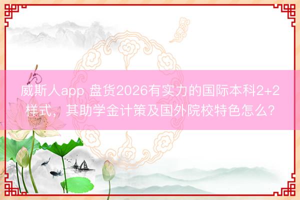 威斯人app 盘货2026有实力的国际本科2+2样式，其助学金计策及国外院校特色怎么？