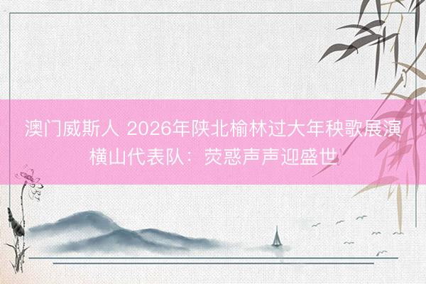 澳门威斯人 2026年陕北榆林过大年秧歌展演横山代表队：荧惑声声迎盛世