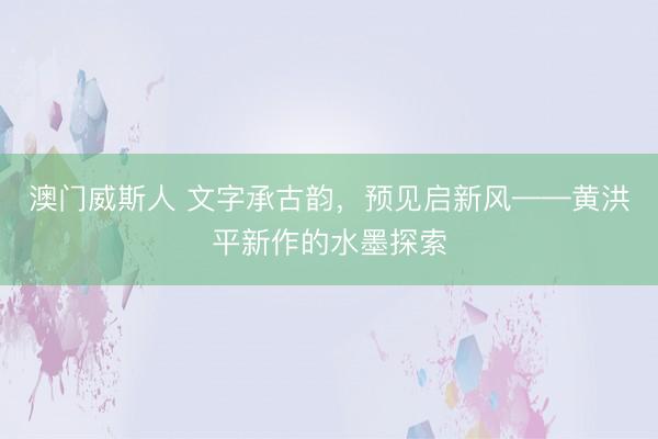澳门威斯人 文字承古韵，预见启新风——黄洪平新作的水墨探索