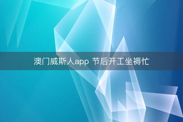 澳门威斯人app 节后开工坐褥忙