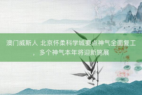 澳门威斯人 北京怀柔科学城要点神气全面复工,多个神气本年将迎新施展