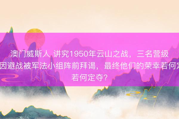 澳门威斯人 讲究1950年云山之战，三名营级干部因避战被军法小组阵前拜谒，最终他们的荣幸若何定夺？