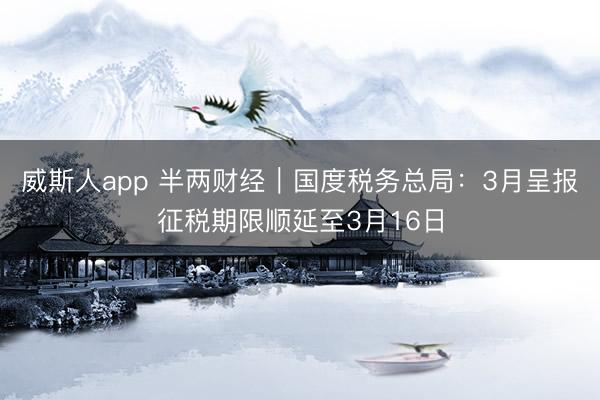 威斯人app 半两财经｜国度税务总局：3月呈报征税期限顺延至3月16日