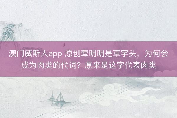澳门威斯人app 原创荤明明是草字头，为何会成为肉类的代词？原来是这字代表肉类